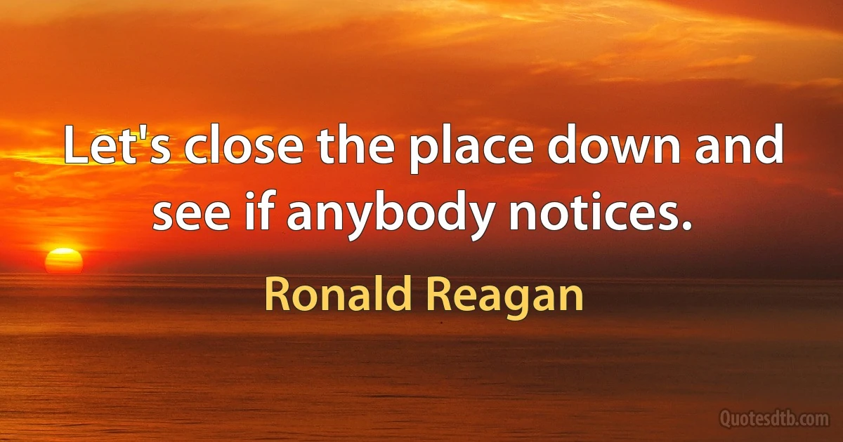 Let's close the place down and see if anybody notices. (Ronald Reagan)