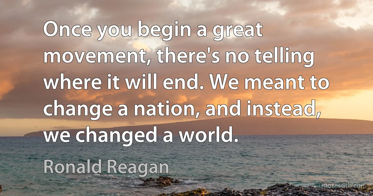 Once you begin a great movement, there's no telling where it will end. We meant to change a nation, and instead, we changed a world. (Ronald Reagan)