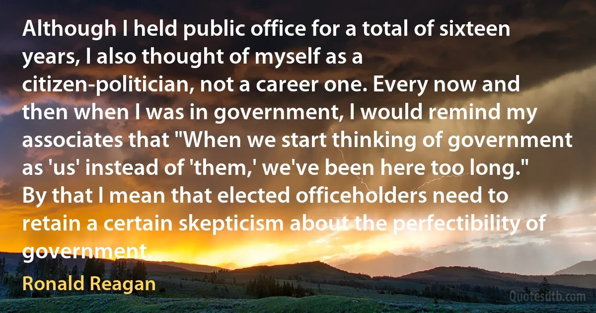 Although I held public office for a total of sixteen years, I also thought of myself as a citizen-politician, not a career one. Every now and then when I was in government, I would remind my associates that "When we start thinking of government as 'us' instead of 'them,' we've been here too long." By that I mean that elected officeholders need to retain a certain skepticism about the perfectibility of government. (Ronald Reagan)