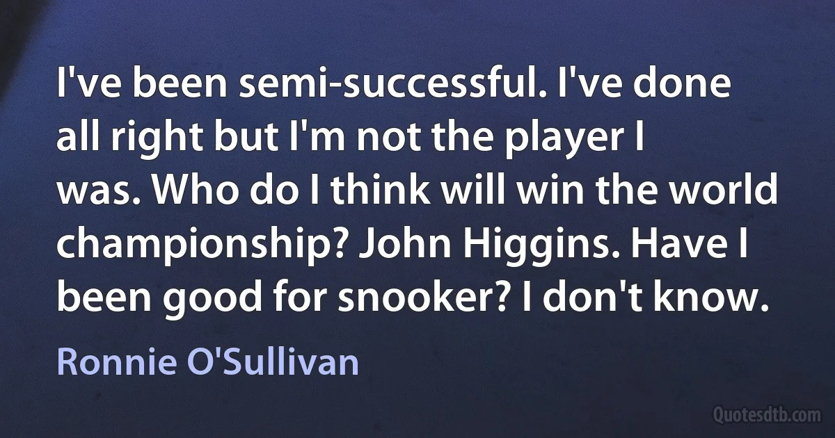 I've been semi-successful. I've done all right but I'm not the player I was. Who do I think will win the world championship? John Higgins. Have I been good for snooker? I don't know. (Ronnie O'Sullivan)