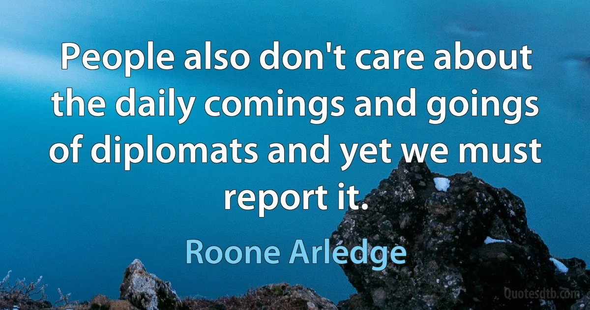 People also don't care about the daily comings and goings of diplomats and yet we must report it. (Roone Arledge)