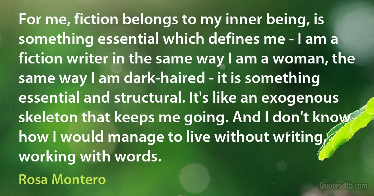 For me, fiction belongs to my inner being, is something essential which defines me - I am a fiction writer in the same way I am a woman, the same way I am dark-haired - it is something essential and structural. It's like an exogenous skeleton that keeps me going. And I don't know how I would manage to live without writing, working with words. (Rosa Montero)
