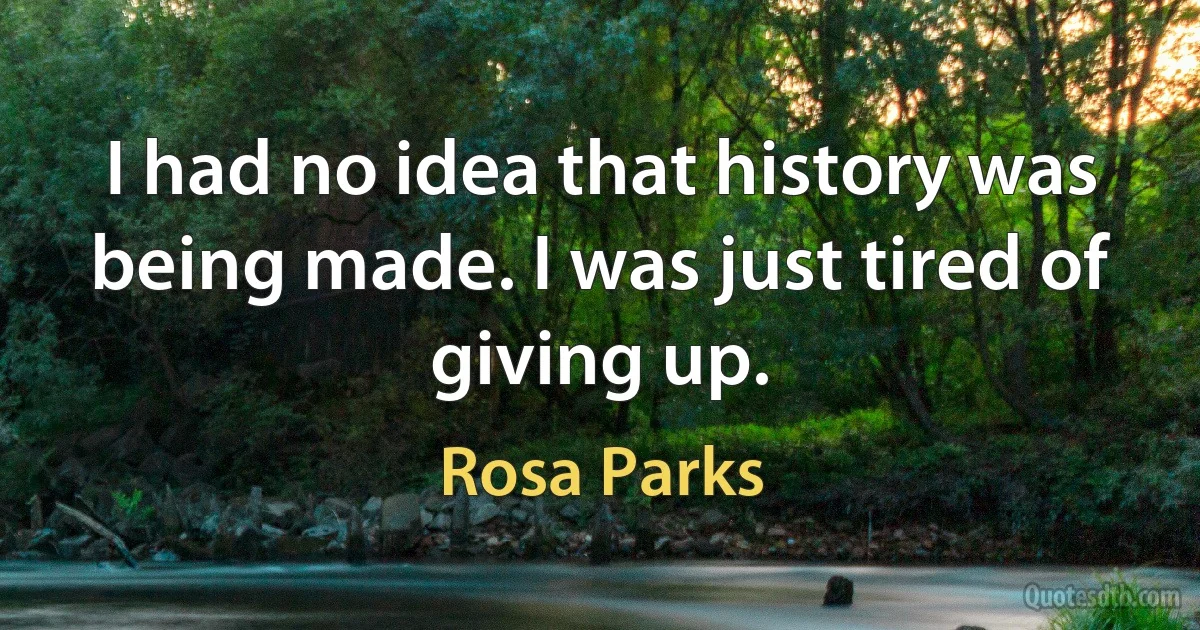 I had no idea that history was being made. I was just tired of giving up. (Rosa Parks)