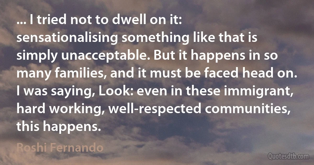 ... I tried not to dwell on it: sensationalising something like that is simply unacceptable. But it happens in so many families, and it must be faced head on. I was saying, Look: even in these immigrant, hard working, well-respected communities, this happens. (Roshi Fernando)