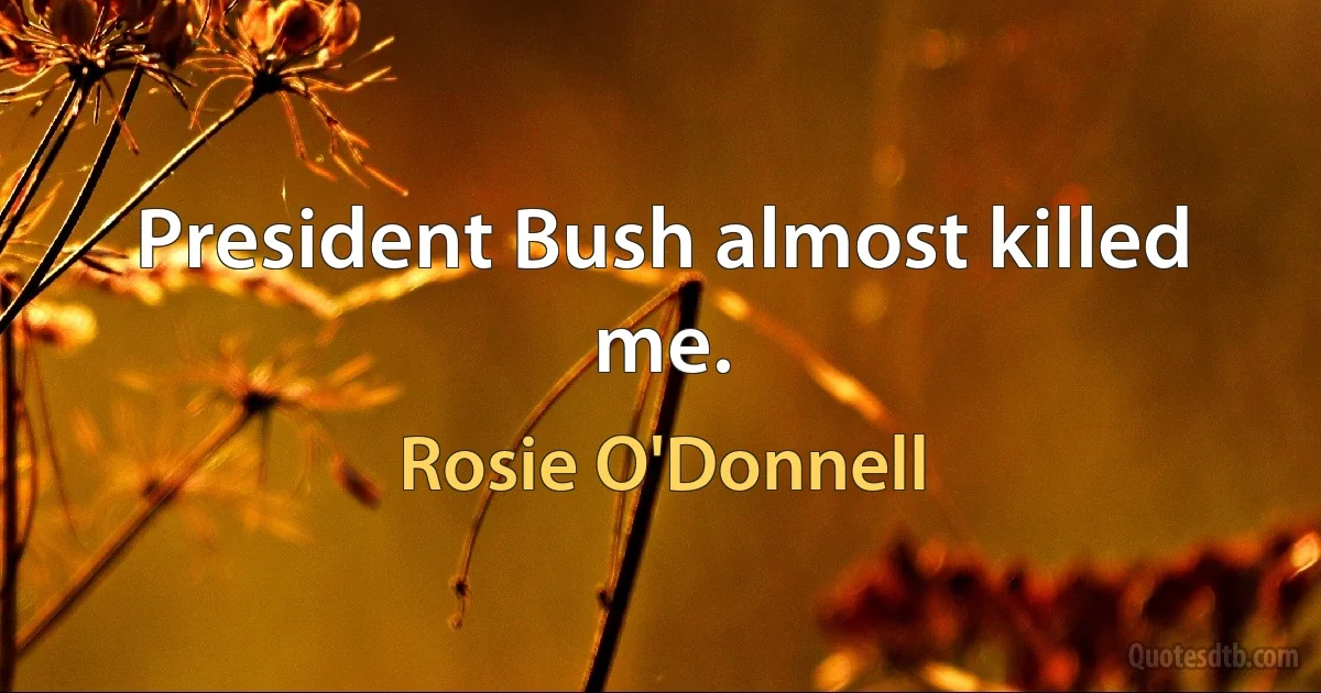 President Bush almost killed me. (Rosie O'Donnell)