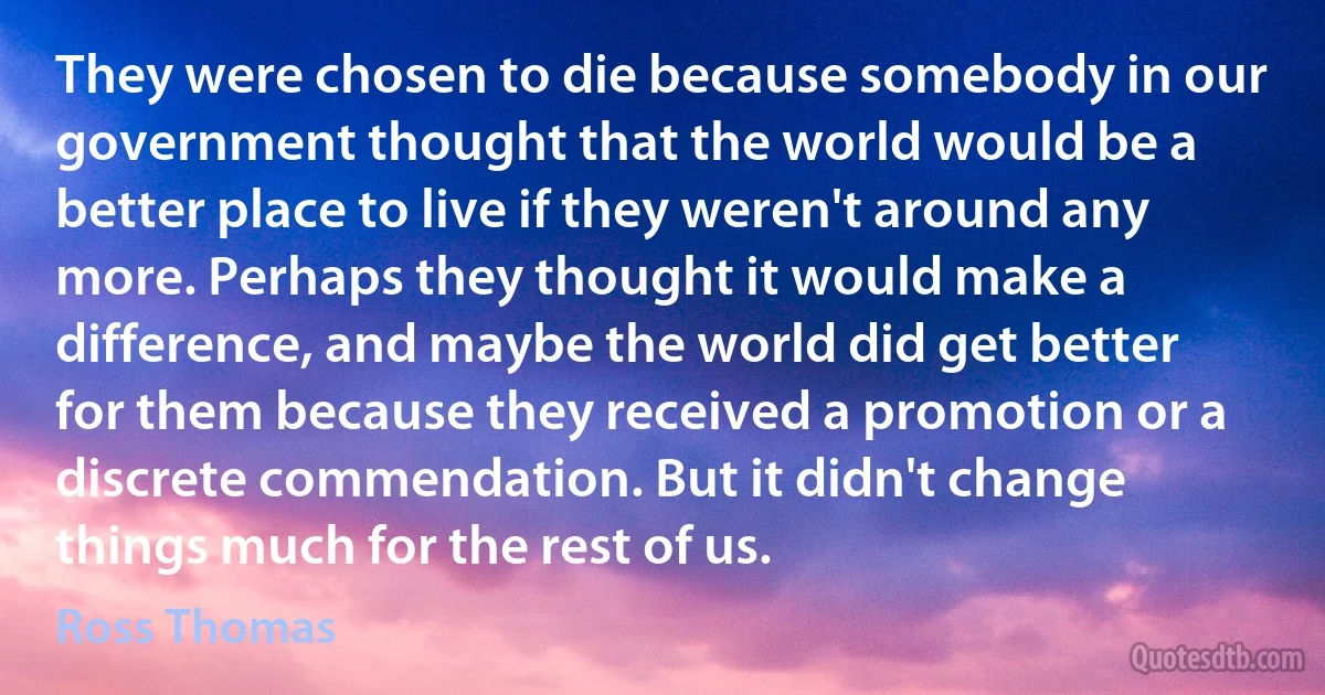 They were chosen to die because somebody in our government thought that the world would be a better place to live if they weren't around any more. Perhaps they thought it would make a difference, and maybe the world did get better for them because they received a promotion or a discrete commendation. But it didn't change things much for the rest of us. (Ross Thomas)