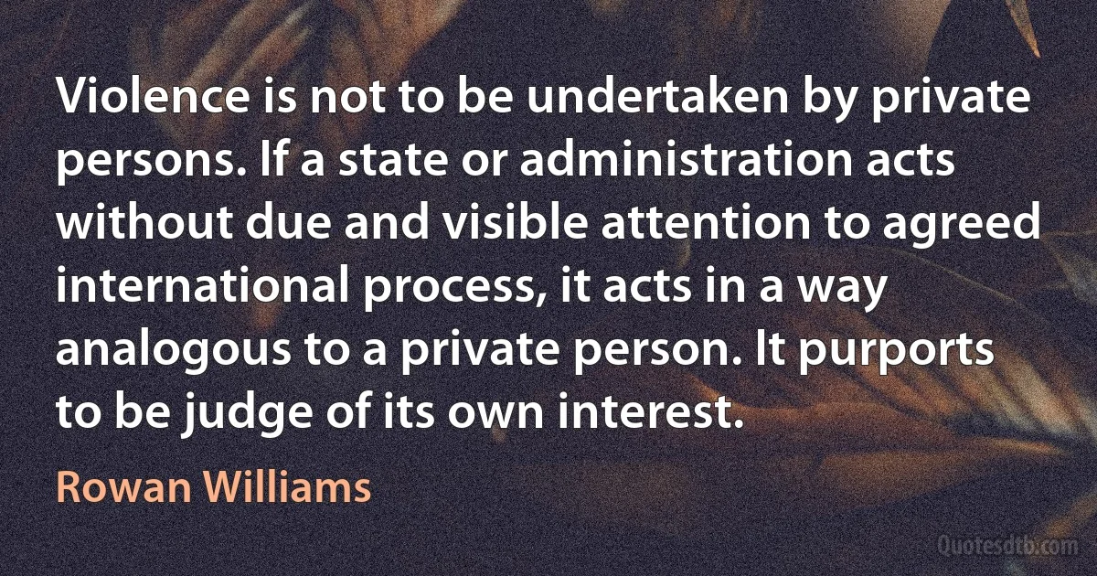 Violence is not to be undertaken by private persons. If a state or administration acts without due and visible attention to agreed international process, it acts in a way analogous to a private person. It purports to be judge of its own interest. (Rowan Williams)