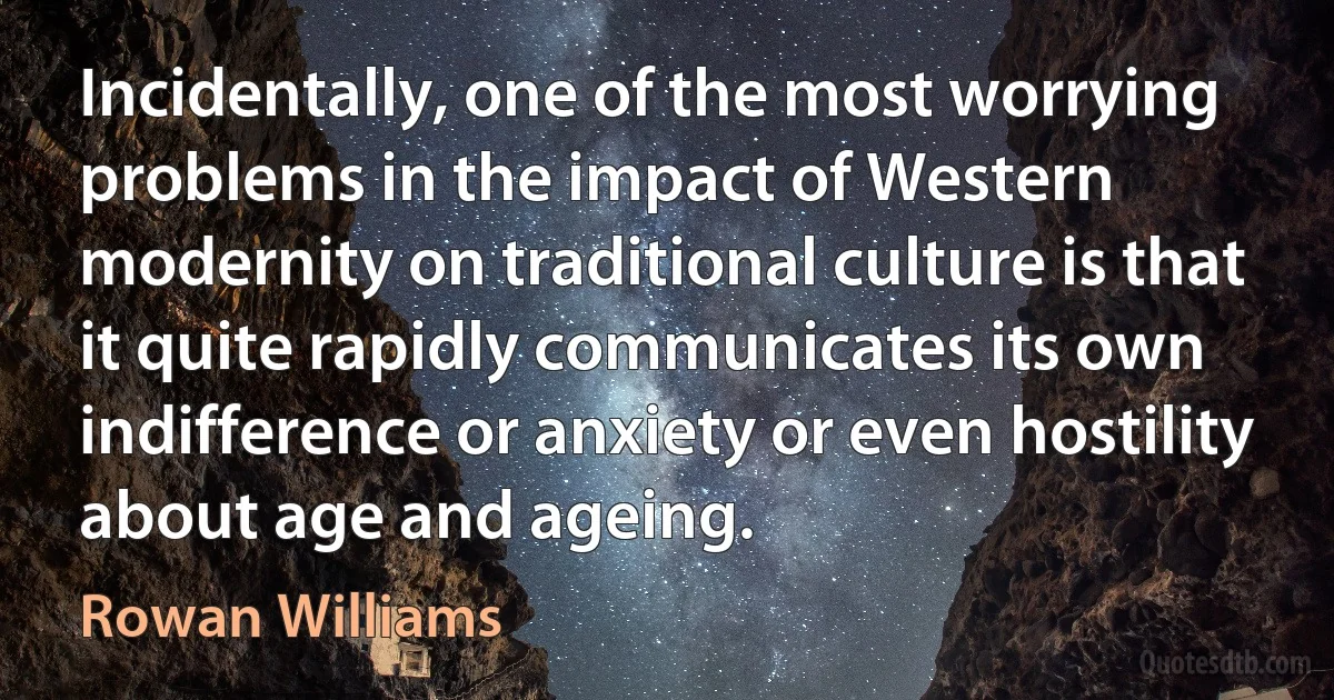 Incidentally, one of the most worrying problems in the impact of Western modernity on traditional culture is that it quite rapidly communicates its own indifference or anxiety or even hostility about age and ageing. (Rowan Williams)