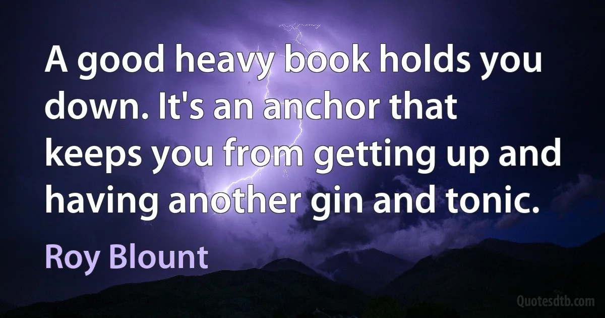 A good heavy book holds you down. It's an anchor that keeps you from getting up and having another gin and tonic. (Roy Blount)