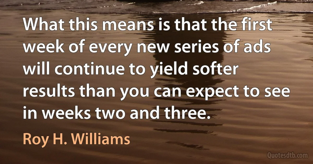 What this means is that the first week of every new series of ads will continue to yield softer results than you can expect to see in weeks two and three. (Roy H. Williams)