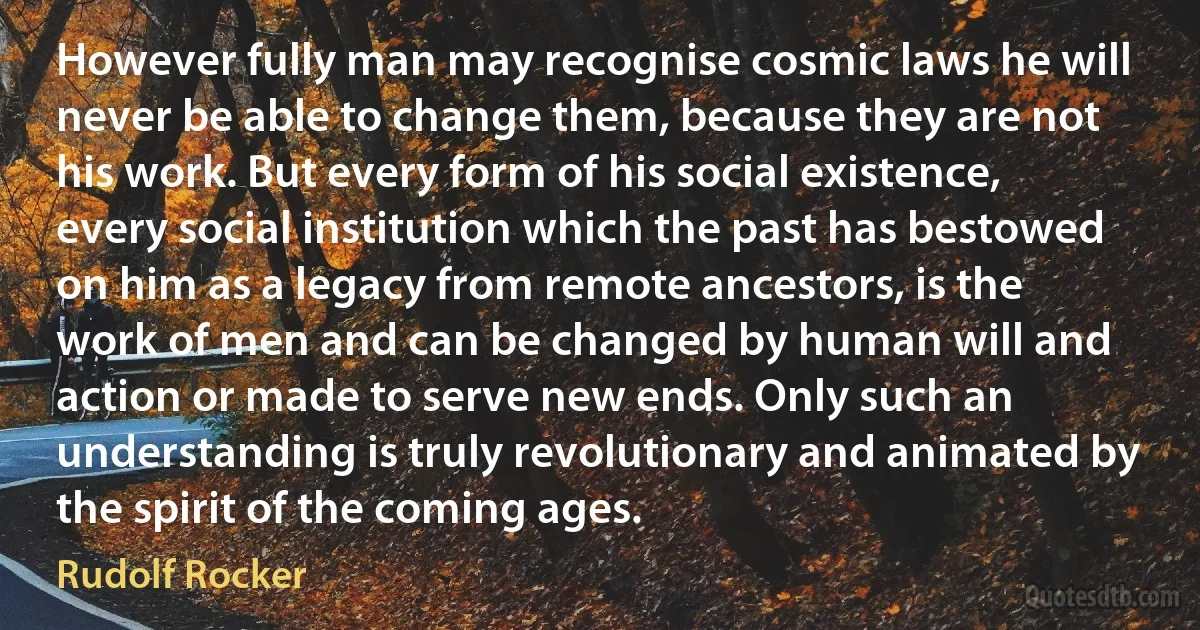 However fully man may recognise cosmic laws he will never be able to change them, because they are not his work. But every form of his social existence, every social institution which the past has bestowed on him as a legacy from remote ancestors, is the work of men and can be changed by human will and action or made to serve new ends. Only such an understanding is truly revolutionary and animated by the spirit of the coming ages. (Rudolf Rocker)