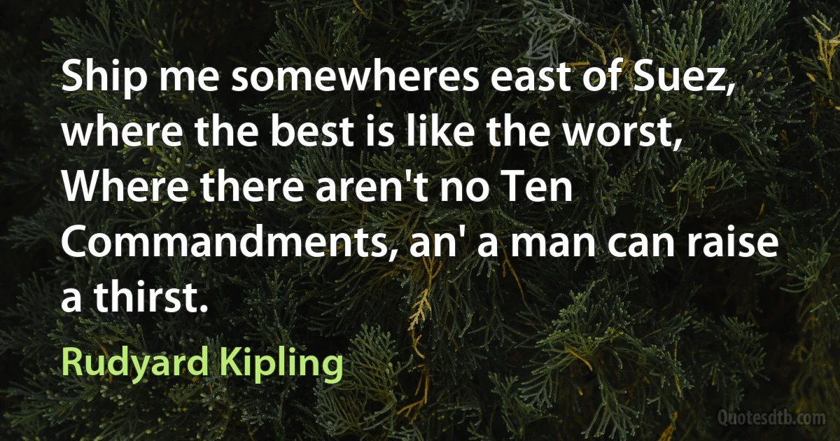 Ship me somewheres east of Suez, where the best is like the worst,
Where there aren't no Ten Commandments, an' a man can raise a thirst. (Rudyard Kipling)