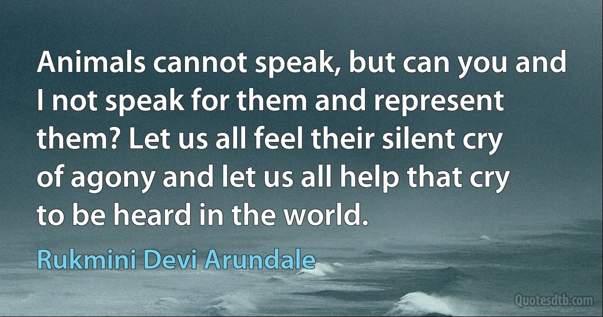 Animals cannot speak, but can you and I not speak for them and represent them? Let us all feel their silent cry of agony and let us all help that cry to be heard in the world. (Rukmini Devi Arundale)