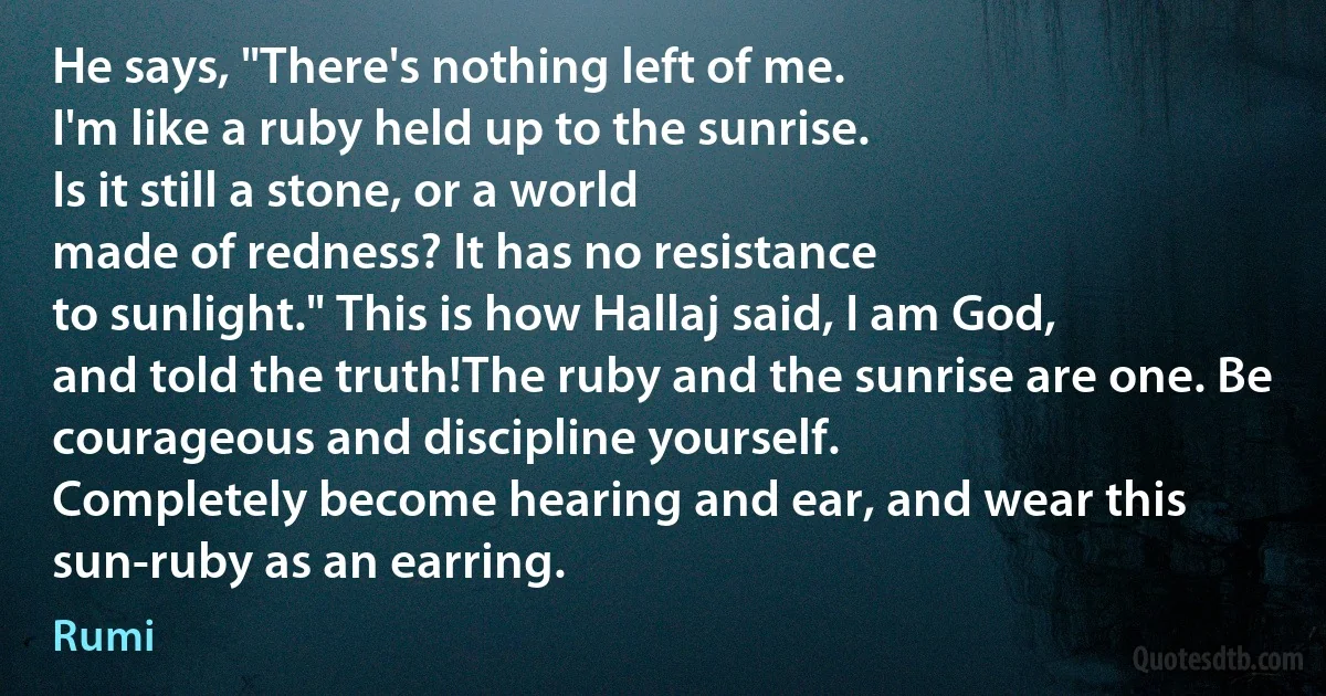 He says, "There's nothing left of me.
I'm like a ruby held up to the sunrise.
Is it still a stone, or a world
made of redness? It has no resistance
to sunlight." This is how Hallaj said, I am God,
and told the truth!The ruby and the sunrise are one. Be courageous and discipline yourself.
Completely become hearing and ear, and wear this sun-ruby as an earring. (Rumi)