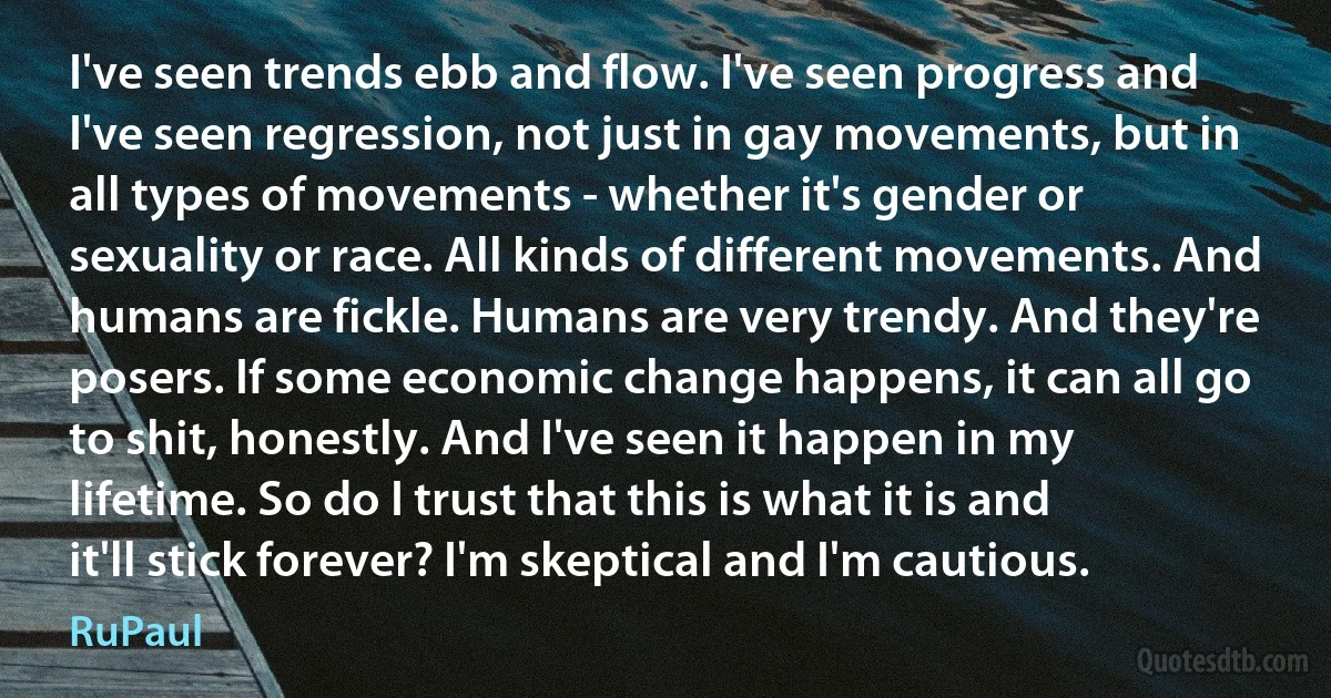 I've seen trends ebb and flow. I've seen progress and I've seen regression, not just in gay movements, but in all types of movements - whether it's gender or sexuality or race. All kinds of different movements. And humans are fickle. Humans are very trendy. And they're posers. If some economic change happens, it can all go to shit, honestly. And I've seen it happen in my lifetime. So do I trust that this is what it is and it'll stick forever? I'm skeptical and I'm cautious. (RuPaul)