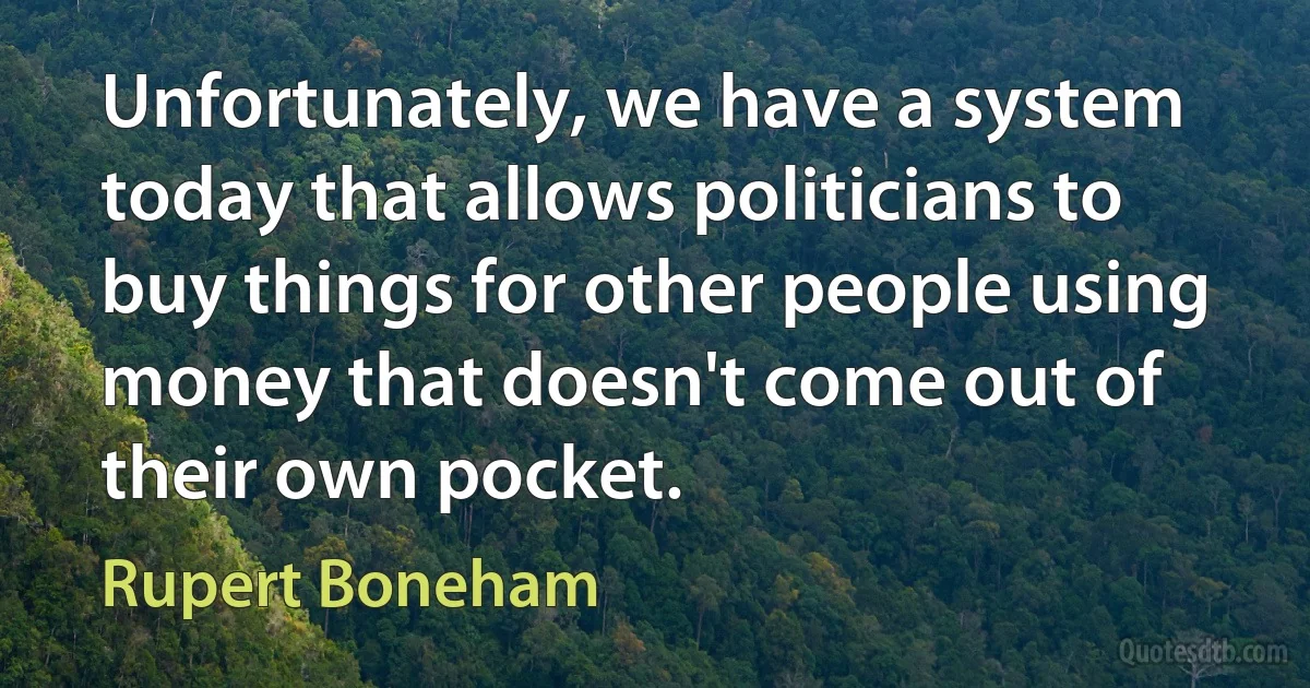 Unfortunately, we have a system today that allows politicians to buy things for other people using money that doesn't come out of their own pocket. (Rupert Boneham)