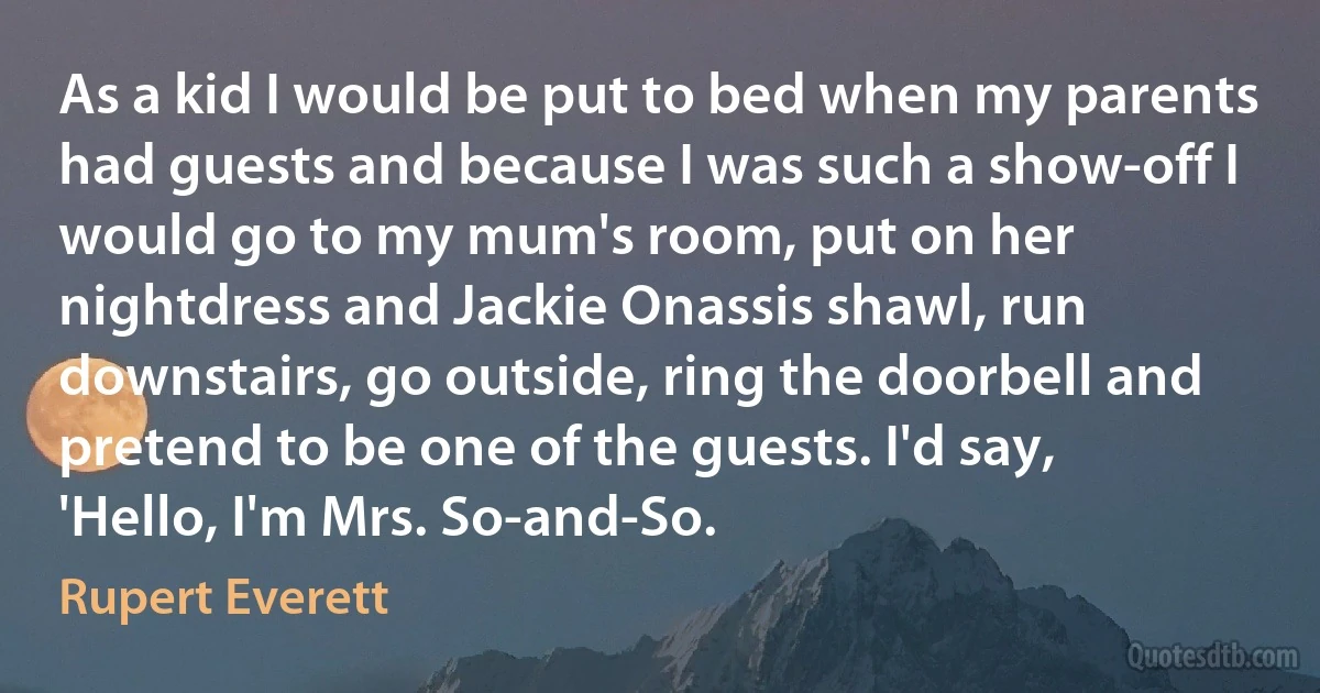 As a kid I would be put to bed when my parents had guests and because I was such a show-off I would go to my mum's room, put on her nightdress and Jackie Onassis shawl, run downstairs, go outside, ring the doorbell and pretend to be one of the guests. I'd say, 'Hello, I'm Mrs. So-and-So. (Rupert Everett)