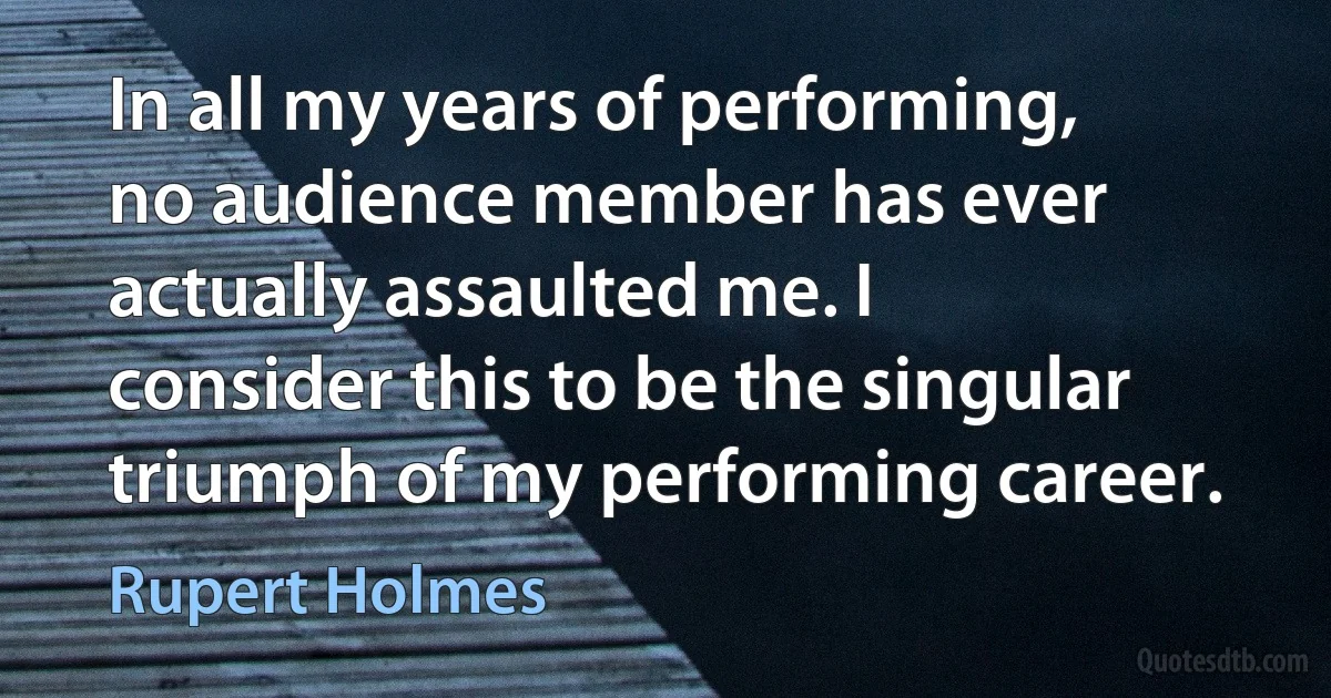 In all my years of performing, no audience member has ever actually assaulted me. I consider this to be the singular triumph of my performing career. (Rupert Holmes)