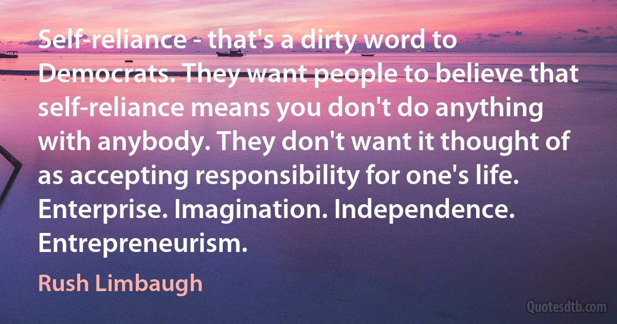 Self-reliance - that's a dirty word to Democrats. They want people to believe that self-reliance means you don't do anything with anybody. They don't want it thought of as accepting responsibility for one's life. Enterprise. Imagination. Independence. Entrepreneurism. (Rush Limbaugh)