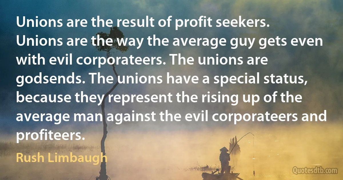 Unions are the result of profit seekers. Unions are the way the average guy gets even with evil corporateers. The unions are godsends. The unions have a special status, because they represent the rising up of the average man against the evil corporateers and profiteers. (Rush Limbaugh)