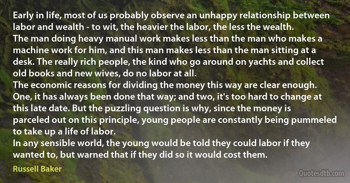 Early in life, most of us probably observe an unhappy relationship between labor and wealth - to wit, the heavier the labor, the less the wealth.
The man doing heavy manual work makes less than the man who makes a machine work for him, and this man makes less than the man sitting at a desk. The really rich people, the kind who go around on yachts and collect old books and new wives, do no labor at all.
The economic reasons for dividing the money this way are clear enough. One, it has always been done that way; and two, it's too hard to change at this late date. But the puzzling question is why, since the money is parceled out on this principle, young people are constantly being pummeled to take up a life of labor.
In any sensible world, the young would be told they could labor if they wanted to, but warned that if they did so it would cost them. (Russell Baker)