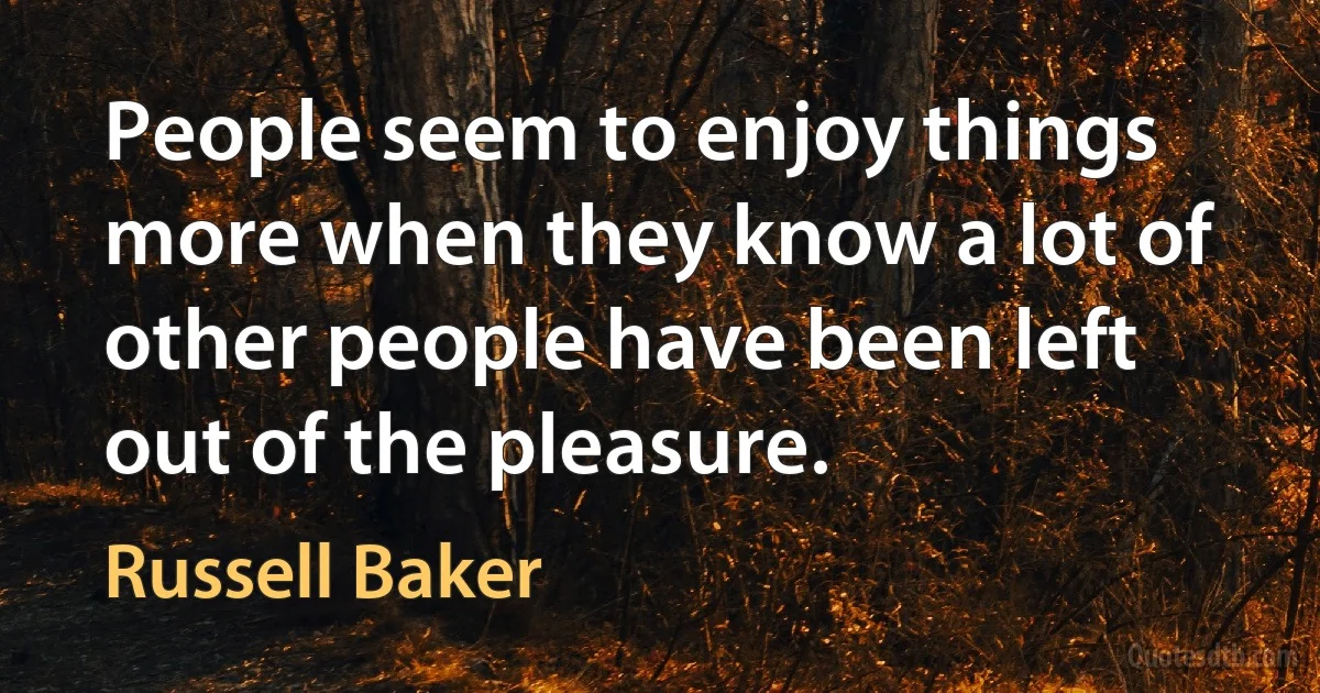 People seem to enjoy things more when they know a lot of other people have been left out of the pleasure. (Russell Baker)