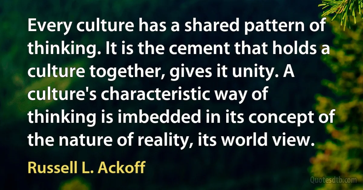 Every culture has a shared pattern of thinking. It is the cement that holds a culture together, gives it unity. A culture's characteristic way of thinking is imbedded in its concept of the nature of reality, its world view. (Russell L. Ackoff)