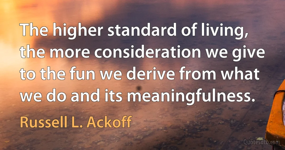 The higher standard of living, the more consideration we give to the fun we derive from what we do and its meaningfulness. (Russell L. Ackoff)