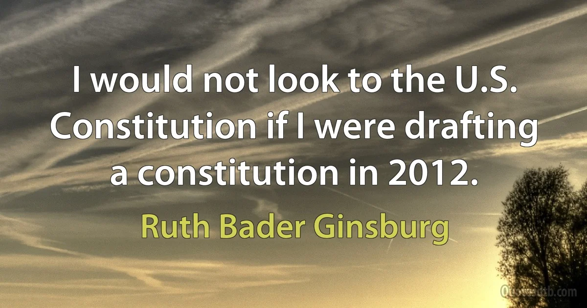 I would not look to the U.S. Constitution if I were drafting a constitution in 2012. (Ruth Bader Ginsburg)