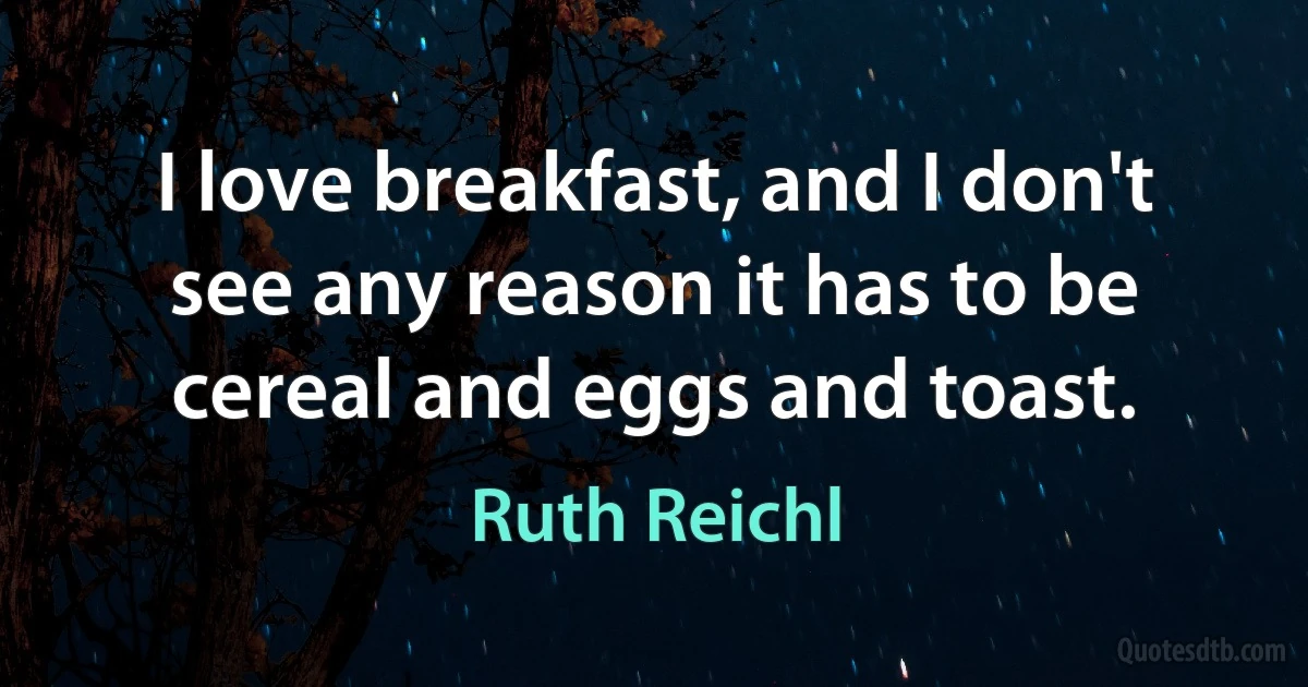 I love breakfast, and I don't see any reason it has to be cereal and eggs and toast. (Ruth Reichl)