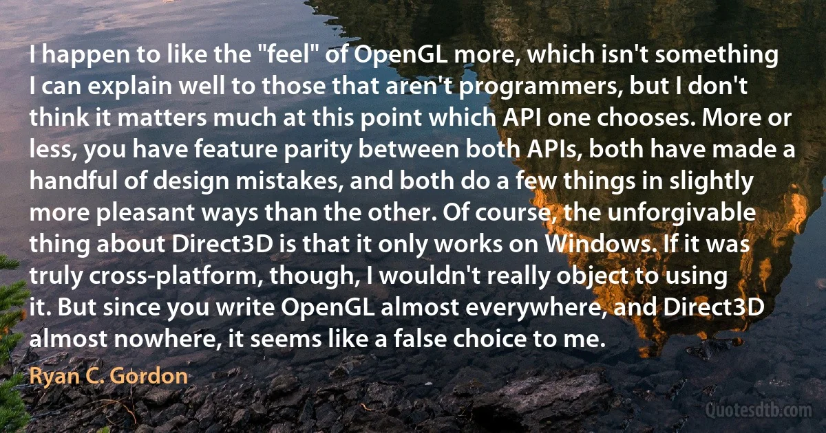 I happen to like the "feel" of OpenGL more, which isn't something I can explain well to those that aren't programmers, but I don't think it matters much at this point which API one chooses. More or less, you have feature parity between both APIs, both have made a handful of design mistakes, and both do a few things in slightly more pleasant ways than the other. Of course, the unforgivable thing about Direct3D is that it only works on Windows. If it was truly cross-platform, though, I wouldn't really object to using it. But since you write OpenGL almost everywhere, and Direct3D almost nowhere, it seems like a false choice to me. (Ryan C. Gordon)