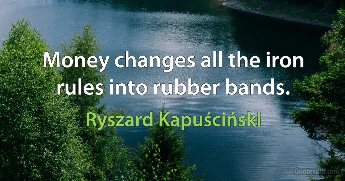 Money changes all the iron rules into rubber bands. (Ryszard Kapuściński)