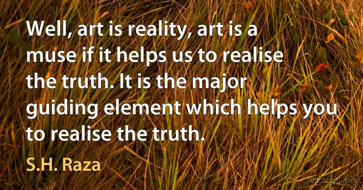 Well, art is reality, art is a muse if it helps us to realise the truth. It is the major guiding element which helps you to realise the truth. (S.H. Raza)