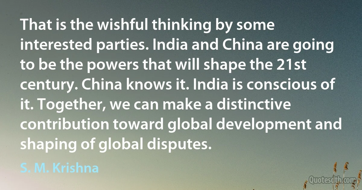 That is the wishful thinking by some interested parties. India and China are going to be the powers that will shape the 21st century. China knows it. India is conscious of it. Together, we can make a distinctive contribution toward global development and shaping of global disputes. (S. M. Krishna)