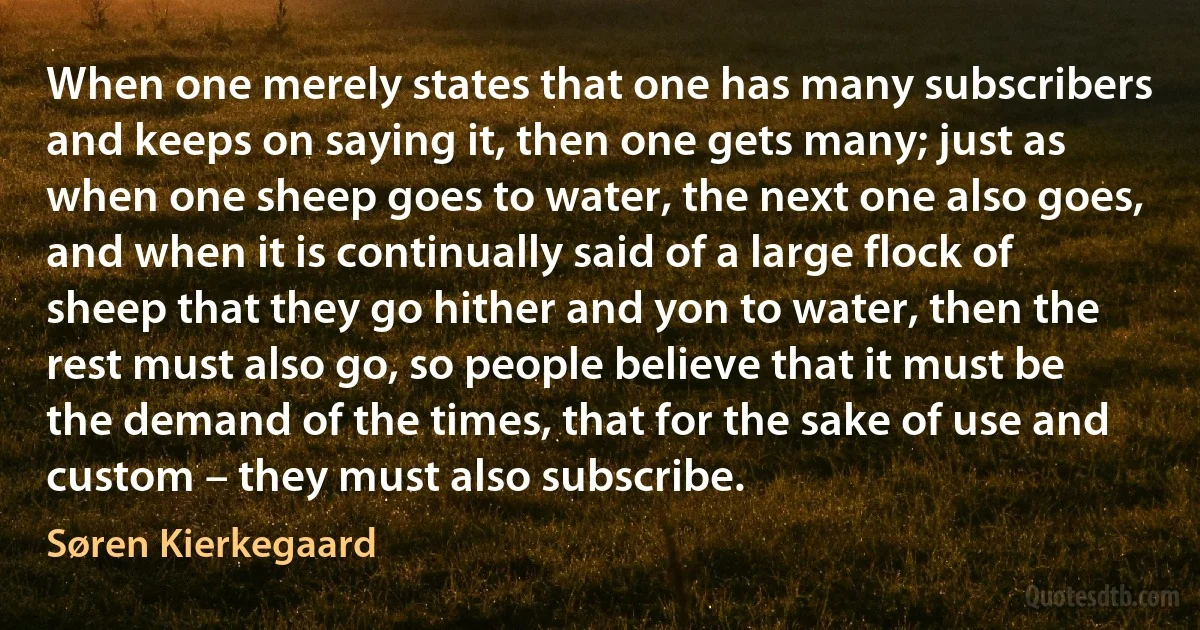 When one merely states that one has many subscribers and keeps on saying it, then one gets many; just as when one sheep goes to water, the next one also goes, and when it is continually said of a large flock of sheep that they go hither and yon to water, then the rest must also go, so people believe that it must be the demand of the times, that for the sake of use and custom – they must also subscribe. (Søren Kierkegaard)