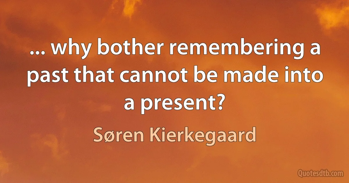 ... why bother remembering a past that cannot be made into a present? (Søren Kierkegaard)