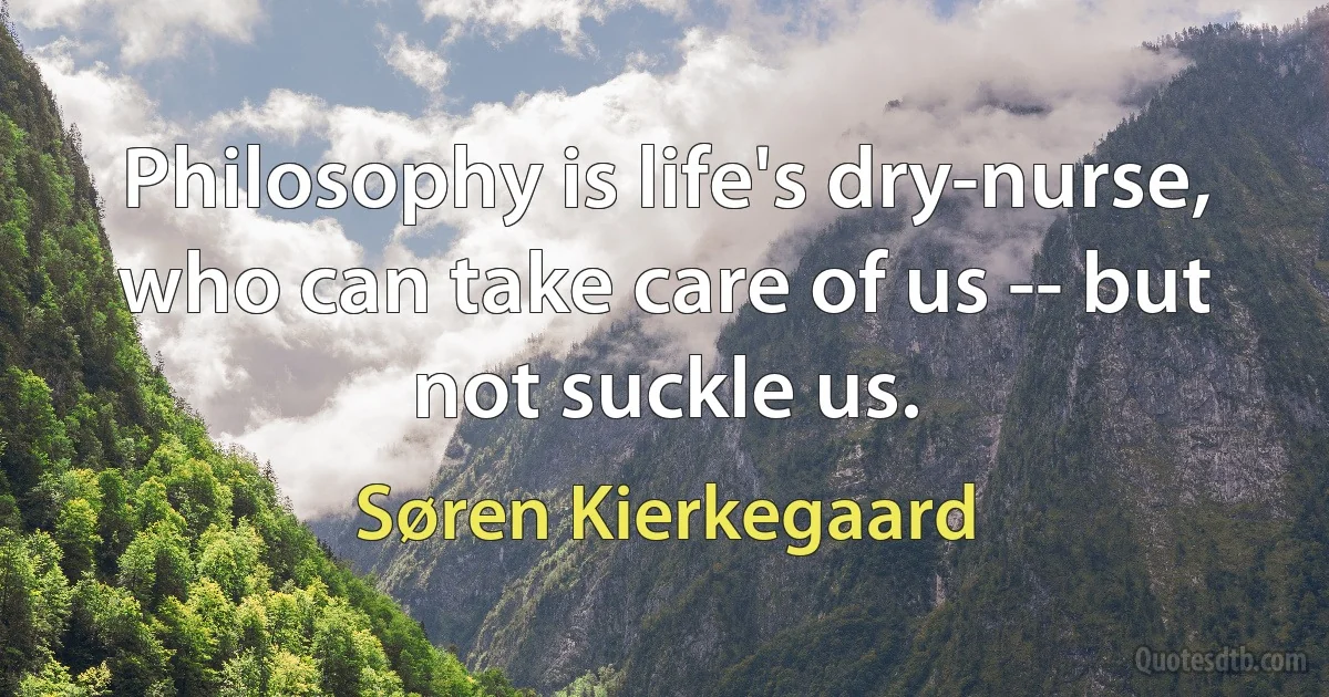 Philosophy is life's dry-nurse, who can take care of us -- but not suckle us. (Søren Kierkegaard)