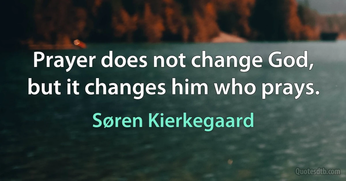 Prayer does not change God, but it changes him who prays. (Søren Kierkegaard)