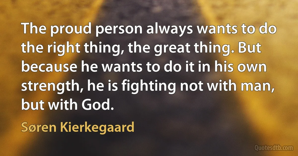 The proud person always wants to do the right thing, the great thing. But because he wants to do it in his own strength, he is fighting not with man, but with God. (Søren Kierkegaard)