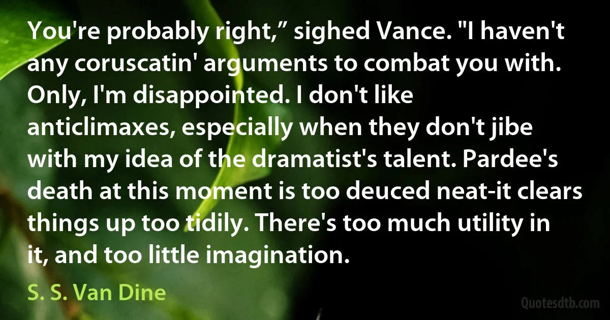 You're probably right,” sighed Vance. "I haven't any coruscatin' arguments to combat you with. Only, I'm disappointed. I don't like anticlimaxes, especially when they don't jibe with my idea of the dramatist's talent. Pardee's death at this moment is too deuced neat-it clears things up too tidily. There's too much utility in it, and too little imagination. (S. S. Van Dine)