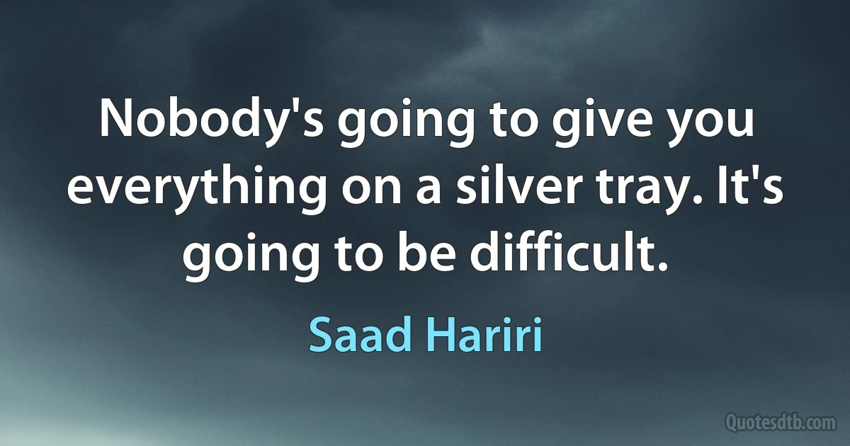 Nobody's going to give you everything on a silver tray. It's going to be difficult. (Saad Hariri)