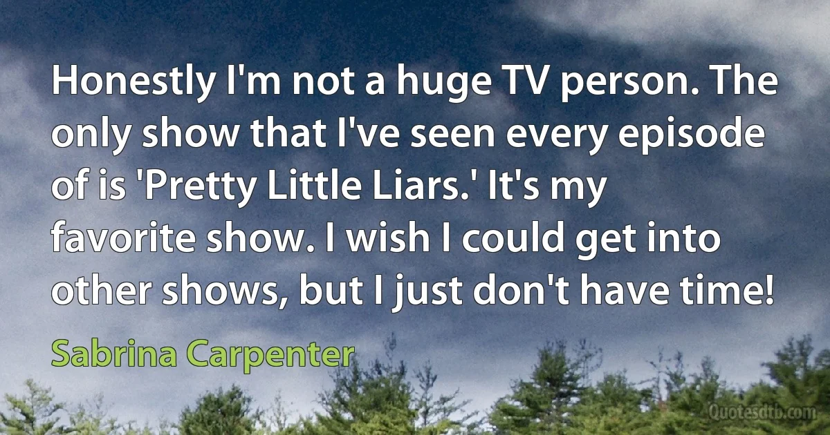 Honestly I'm not a huge TV person. The only show that I've seen every episode of is 'Pretty Little Liars.' It's my favorite show. I wish I could get into other shows, but I just don't have time! (Sabrina Carpenter)