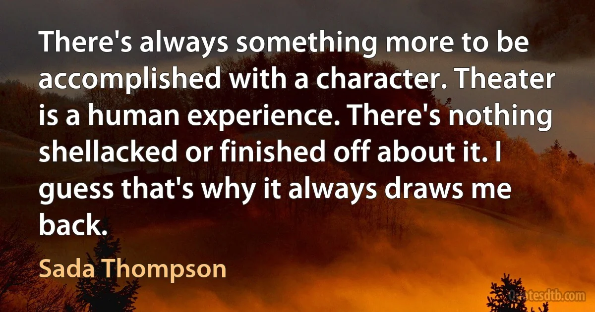 There's always something more to be accomplished with a character. Theater is a human experience. There's nothing shellacked or finished off about it. I guess that's why it always draws me back. (Sada Thompson)