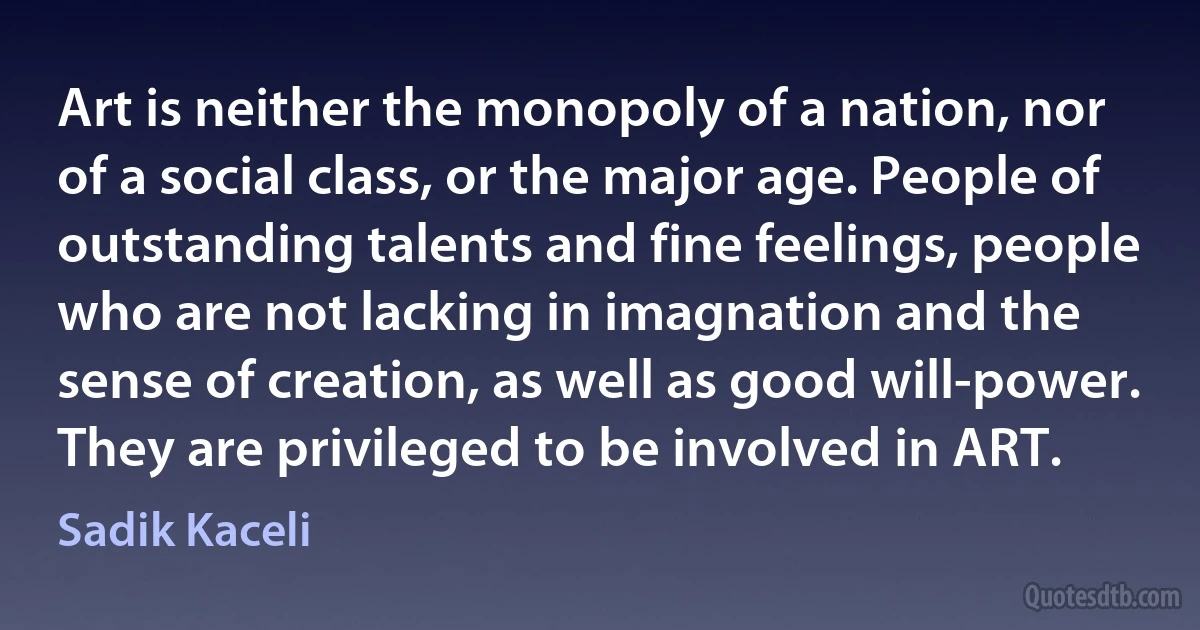 Art is neither the monopoly of a nation, nor of a social class, or the major age. People of outstanding talents and fine feelings, people who are not lacking in imagnation and the sense of creation, as well as good will-power. They are privileged to be involved in ART. (Sadik Kaceli)