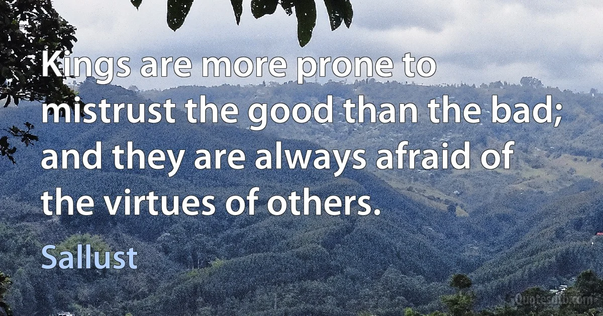 Kings are more prone to mistrust the good than the bad; and they are always afraid of the virtues of others. (Sallust)