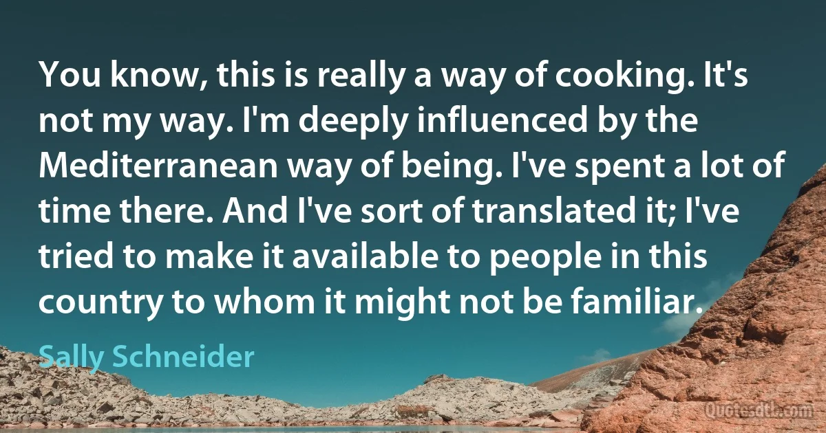 You know, this is really a way of cooking. It's not my way. I'm deeply influenced by the Mediterranean way of being. I've spent a lot of time there. And I've sort of translated it; I've tried to make it available to people in this country to whom it might not be familiar. (Sally Schneider)