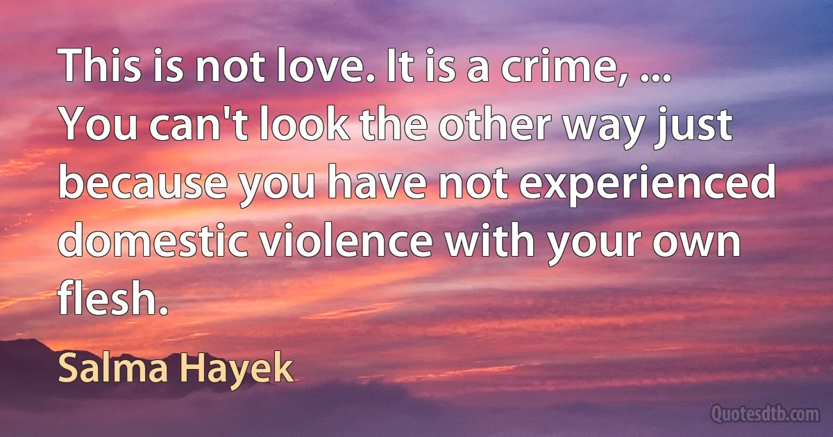 This is not love. It is a crime, ... You can't look the other way just because you have not experienced domestic violence with your own flesh. (Salma Hayek)