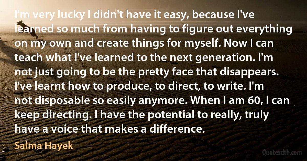 I'm very lucky I didn't have it easy, because I've learned so much from having to figure out everything on my own and create things for myself. Now I can teach what I've learned to the next generation. I'm not just going to be the pretty face that disappears. I've learnt how to produce, to direct, to write. I'm not disposable so easily anymore. When I am 60, I can keep directing. I have the potential to really, truly have a voice that makes a difference. (Salma Hayek)