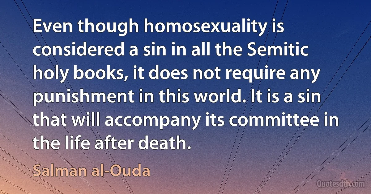 Even though homosexuality is considered a sin in all the Semitic holy books, it does not require any punishment in this world. It is a sin that will accompany its committee in the life after death. (Salman al-Ouda)