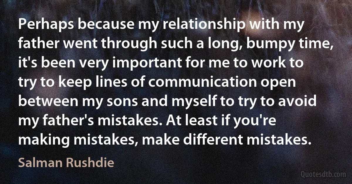 Perhaps because my relationship with my father went through such a long, bumpy time, it's been very important for me to work to try to keep lines of communication open between my sons and myself to try to avoid my father's mistakes. At least if you're making mistakes, make different mistakes. (Salman Rushdie)